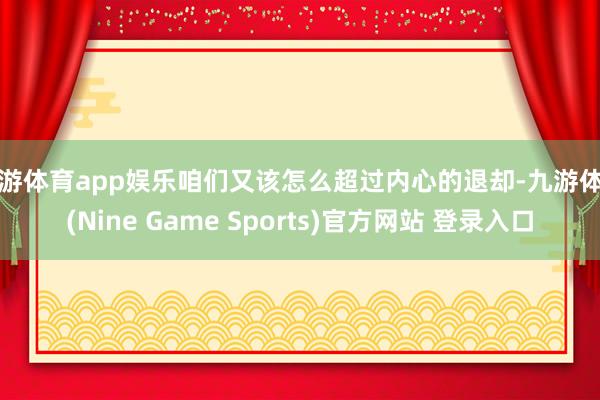 九游体育app娱乐咱们又该怎么超过内心的退却-九游体育(Nine Game Sports)官方网站 登录入口